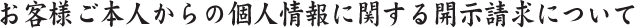 お客様ご本人からの個人情報に関する開示請求について